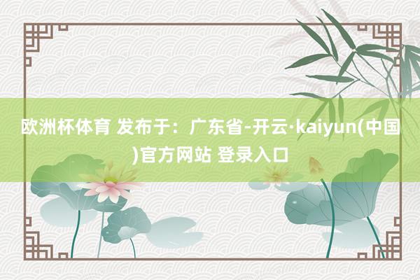 欧洲杯体育 发布于：广东省-开云·kaiyun(中国)官方网站 登录入口