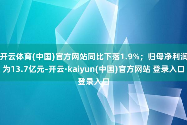 开云体育(中国)官方网站同比下落1.9%；归母净利润为13.7亿元-开云·kaiyun(中国)官方网站 登录入口