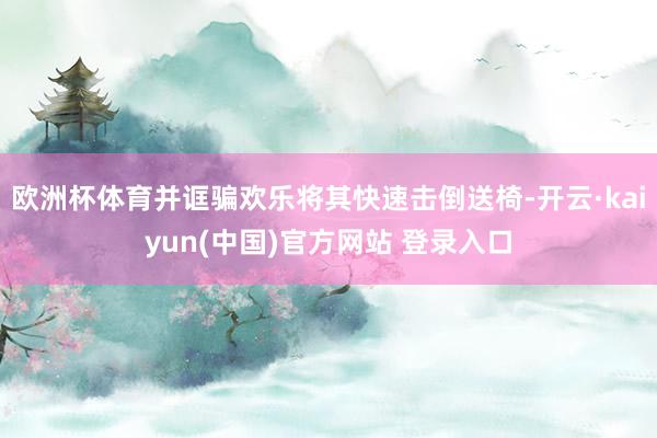 欧洲杯体育并诓骗欢乐将其快速击倒送椅-开云·kaiyun(中国)官方网站 登录入口