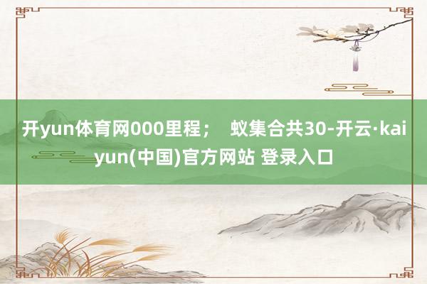 开yun体育网000里程；  蚁集合共30-开云·kaiyun(中国)官方网站 登录入口