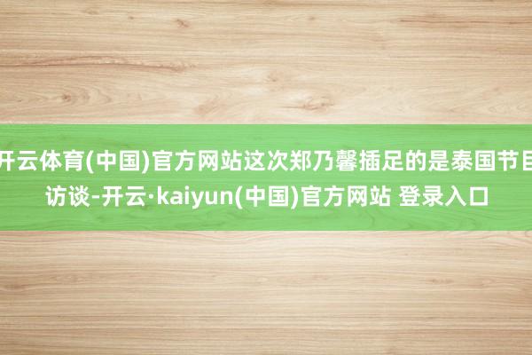 开云体育(中国)官方网站这次郑乃馨插足的是泰国节目访谈-开云·kaiyun(中国)官方网站 登录入口