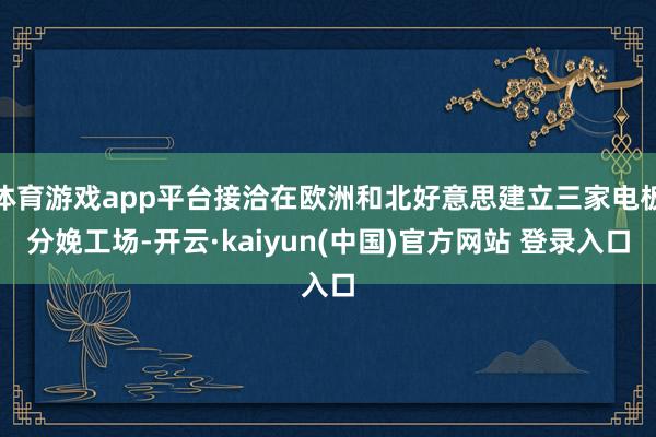 体育游戏app平台接洽在欧洲和北好意思建立三家电板分娩工场-开云·kaiyun(中国)官方网站 登录入口