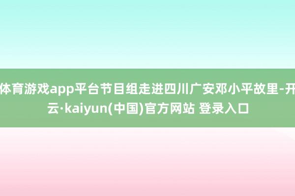 体育游戏app平台节目组走进四川广安邓小平故里-开云·kaiyun(中国)官方网站 登录入口