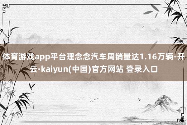 体育游戏app平台理念念汽车周销量达1.16万辆-开云·kaiyun(中国)官方网站 登录入口