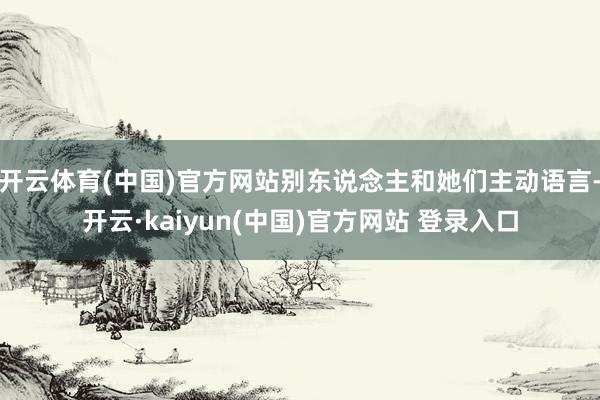 开云体育(中国)官方网站别东说念主和她们主动语言-开云·kaiyun(中国)官方网站 登录入口