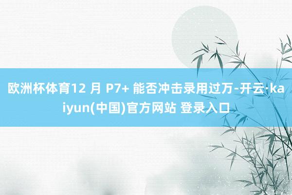 欧洲杯体育12 月 P7+ 能否冲击录用过万-开云·kaiyun(中国)官方网站 登录入口
