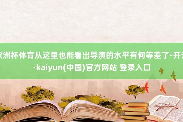 欧洲杯体育从这里也能看出导演的水平有何等差了-开云·kaiyun(中国)官方网站 登录入口