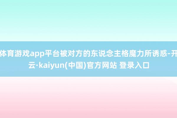 体育游戏app平台被对方的东说念主格魔力所诱惑-开云·kaiyun(中国)官方网站 登录入口