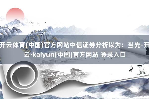 开云体育(中国)官方网站中信证券分析以为：当先-开云·kaiyun(中国)官方网站 登录入口