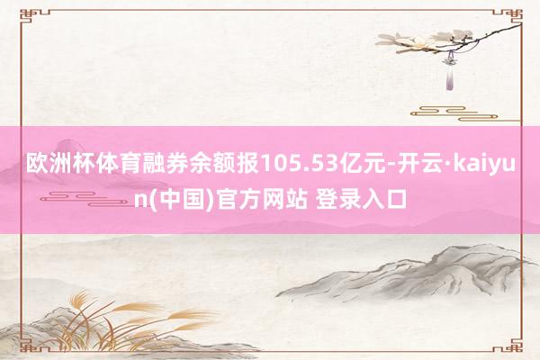 欧洲杯体育融券余额报105.53亿元-开云·kaiyun(中国)官方网站 登录入口