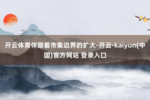 开云体育伴跟着市集边界的扩大-开云·kaiyun(中国)官方网站 登录入口