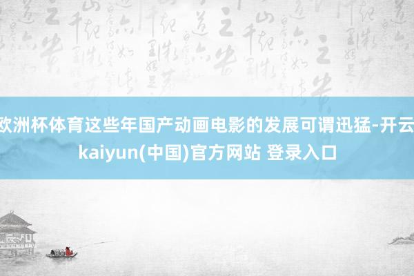 欧洲杯体育这些年国产动画电影的发展可谓迅猛-开云·kaiyun(中国)官方网站 登录入口