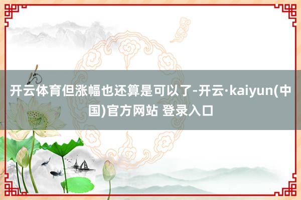 开云体育但涨幅也还算是可以了-开云·kaiyun(中国)官方网站 登录入口