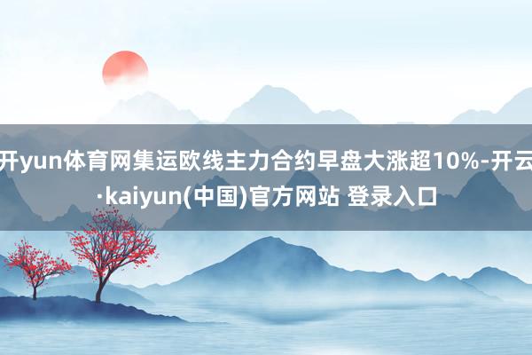 开yun体育网集运欧线主力合约早盘大涨超10%-开云·kaiyun(中国)官方网站 登录入口