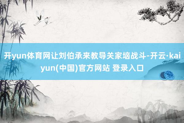 开yun体育网让刘伯承来教导关家垴战斗-开云·kaiyun(中国)官方网站 登录入口
