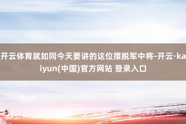 开云体育就如同今天要讲的这位摆脱军中将-开云·kaiyun(中国)官方网站 登录入口