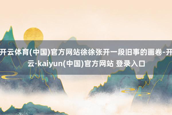 开云体育(中国)官方网站徐徐张开一段旧事的画卷-开云·kaiyun(中国)官方网站 登录入口