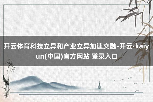 开云体育科技立异和产业立异加速交融-开云·kaiyun(中国)官方网站 登录入口