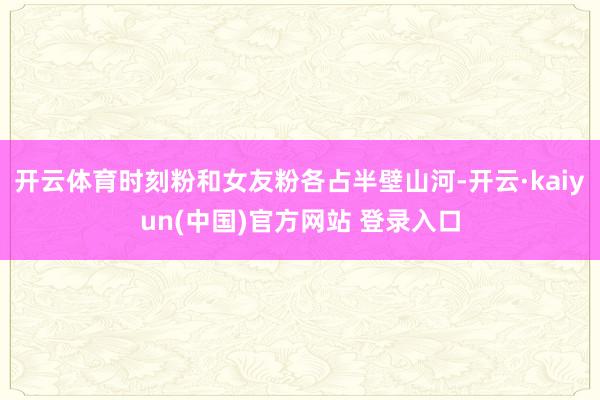 开云体育时刻粉和女友粉各占半壁山河-开云·kaiyun(中国)官方网站 登录入口
