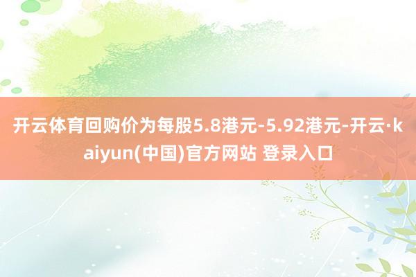 开云体育回购价为每股5.8港元-5.92港元-开云·kaiyun(中国)官方网站 登录入口
