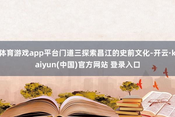 体育游戏app平台门道三探索昌江的史前文化-开云·kaiyun(中国)官方网站 登录入口