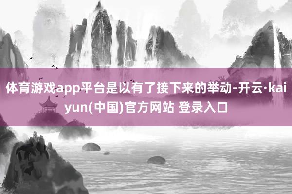 体育游戏app平台是以有了接下来的举动-开云·kaiyun(中国)官方网站 登录入口