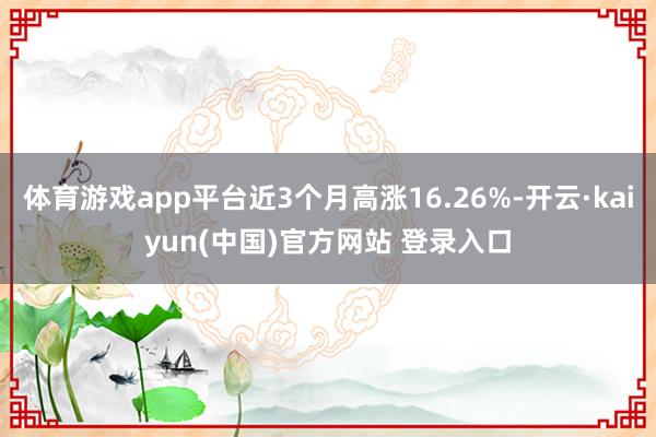 体育游戏app平台近3个月高涨16.26%-开云·kaiyun(中国)官方网站 登录入口