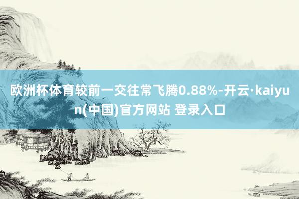 欧洲杯体育较前一交往常飞腾0.88%-开云·kaiyun(中国)官方网站 登录入口