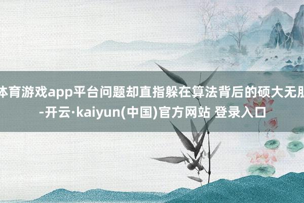 体育游戏app平台问题却直指躲在算法背后的硕大无朋-开云·kaiyun(中国)官方网站 登录入口