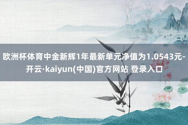 欧洲杯体育中金新辉1年最新单元净值为1.0543元-开云·kaiyun(中国)官方网站 登录入口