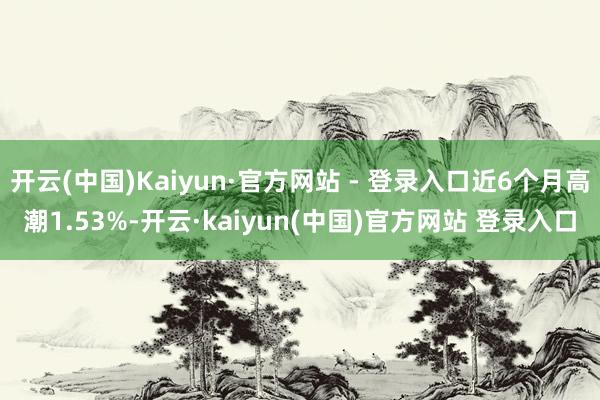 开云(中国)Kaiyun·官方网站 - 登录入口近6个月高潮1.53%-开云·kaiyun(中国)官方网站 登录入口