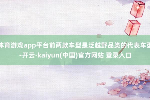 体育游戏app平台前两款车型是泛越野品类的代表车型-开云·kaiyun(中国)官方网站 登录入口