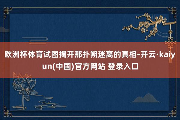 欧洲杯体育试图揭开那扑朔迷离的真相-开云·kaiyun(中国)官方网站 登录入口