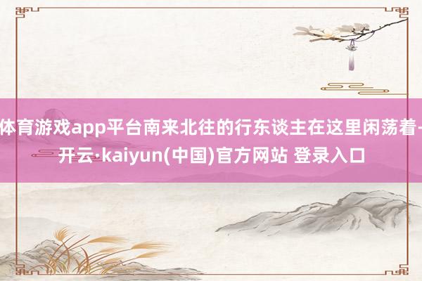 体育游戏app平台南来北往的行东谈主在这里闲荡着-开云·kaiyun(中国)官方网站 登录入口