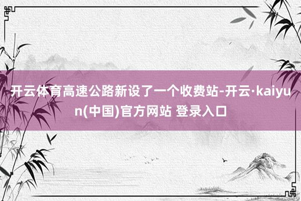 开云体育高速公路新设了一个收费站-开云·kaiyun(中国)官方网站 登录入口