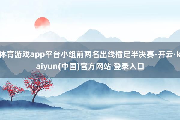 体育游戏app平台小组前两名出线插足半决赛-开云·kaiyun(中国)官方网站 登录入口