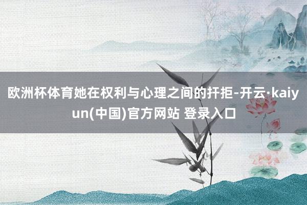 欧洲杯体育她在权利与心理之间的扞拒-开云·kaiyun(中国)官方网站 登录入口
