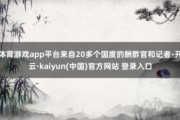 体育游戏app平台来自20多个国度的酬酢官和记者-开云·kaiyun(中国)官方网站 登录入口