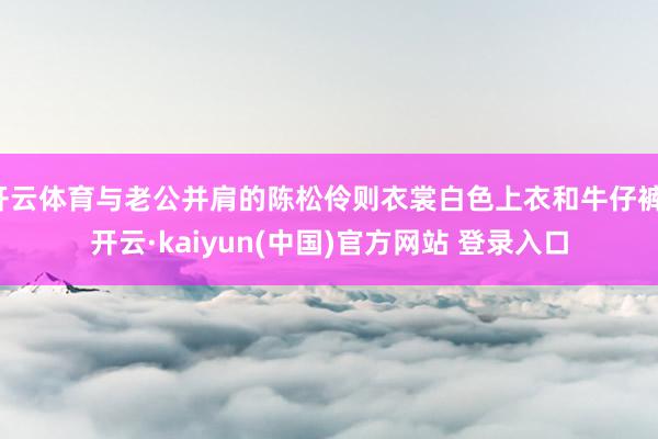 开云体育与老公并肩的陈松伶则衣裳白色上衣和牛仔裤-开云·kaiyun(中国)官方网站 登录入口