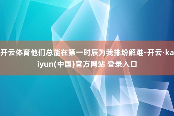 开云体育他们总能在第一时辰为我排纷解难-开云·kaiyun(中国)官方网站 登录入口