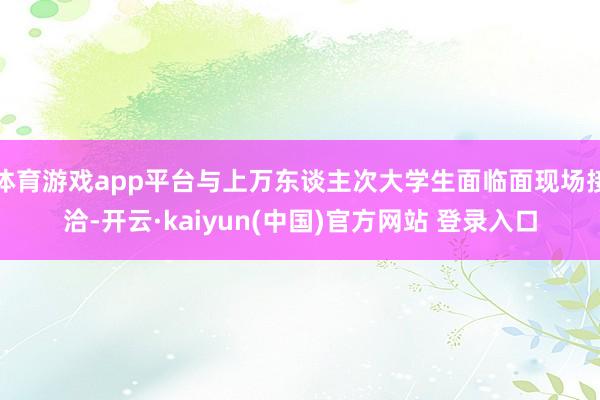 体育游戏app平台与上万东谈主次大学生面临面现场接洽-开云·kaiyun(中国)官方网站 登录入口