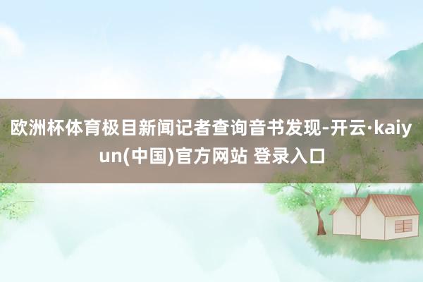 欧洲杯体育极目新闻记者查询音书发现-开云·kaiyun(中国)官方网站 登录入口