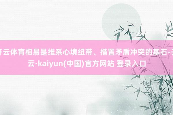 开云体育相易是维系心境纽带、措置矛盾冲突的基石-开云·kaiyun(中国)官方网站 登录入口