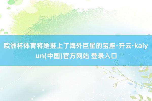 欧洲杯体育将她推上了海外巨星的宝座-开云·kaiyun(中国)官方网站 登录入口