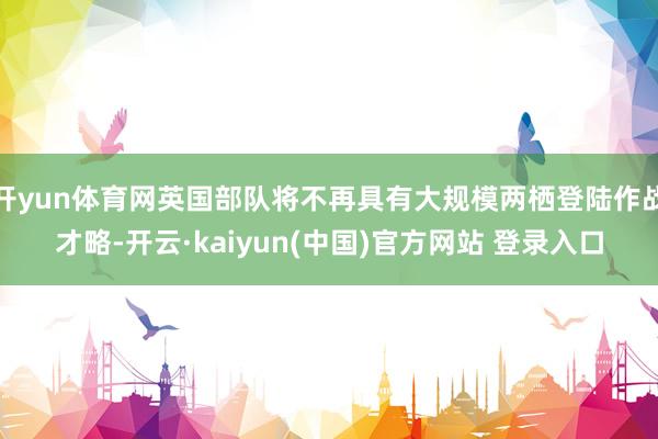 开yun体育网英国部队将不再具有大规模两栖登陆作战才略-开云·kaiyun(中国)官方网站 登录入口