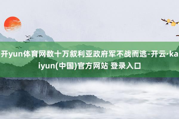 开yun体育网数十万叙利亚政府军不战而逃-开云·kaiyun(中国)官方网站 登录入口