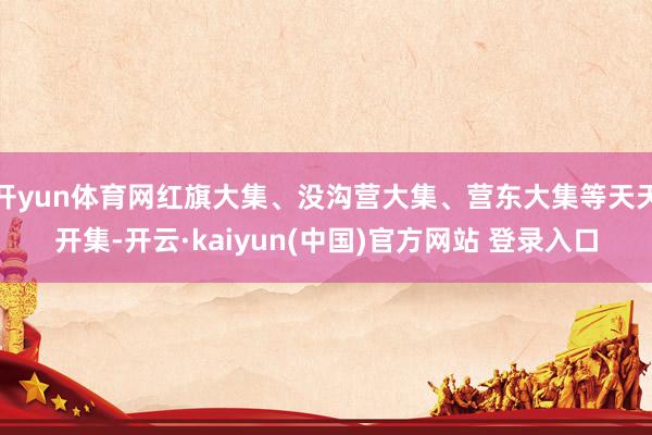 开yun体育网红旗大集、没沟营大集、营东大集等天天开集-开云·kaiyun(中国)官方网站 登录入口