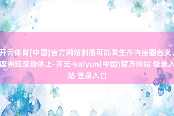 开云体育(中国)官方网站剥落可能发生在内座圈名义、外座圈或滚动体上-开云·kaiyun(中国)官方网站 登录入口