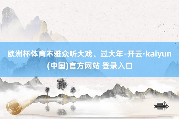欧洲杯体育不雅众听大戏、过大年-开云·kaiyun(中国)官方网站 登录入口