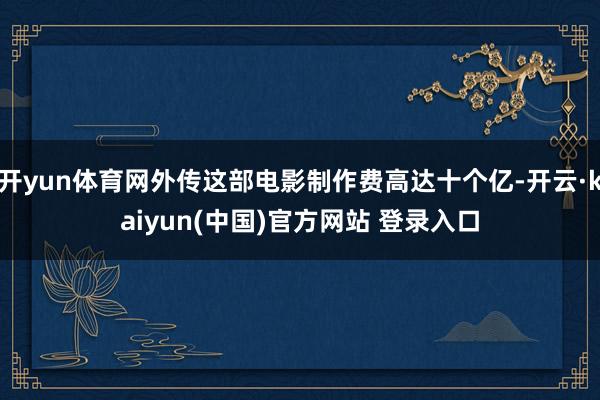 开yun体育网外传这部电影制作费高达十个亿-开云·kaiyun(中国)官方网站 登录入口